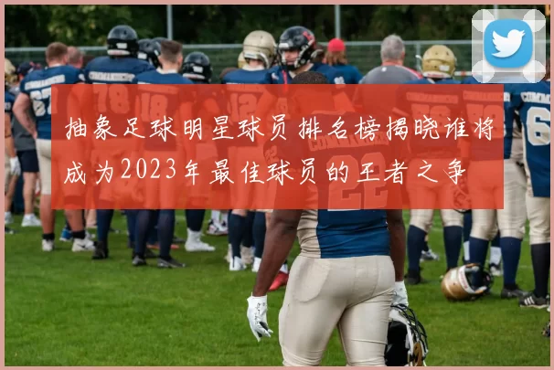 抽象足球明星球员排名榜揭晓谁将成为2023年最佳球员的王者之争