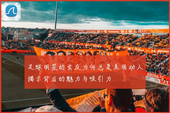 足球明星的女友为何总是美丽动人揭示背后的魅力与吸引力