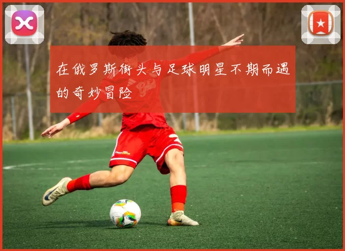 在俄罗斯街头与足球明星不期而遇的奇妙冒险