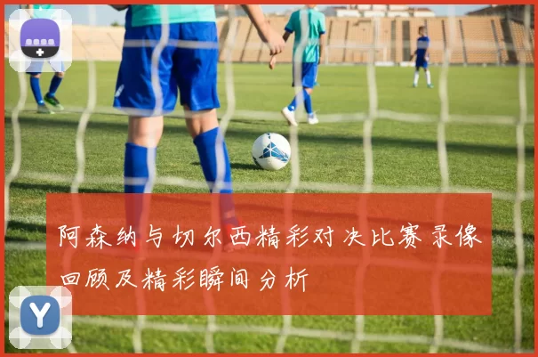 阿森纳与切尔西精彩对决比赛录像回顾及精彩瞬间分析