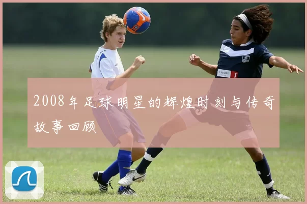 2008年足球明星的辉煌时刻与传奇故事回顾