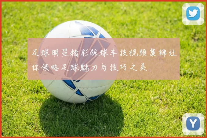 足球明星精彩踩球车技视频集锦让你领略足球魅力与技巧之美
