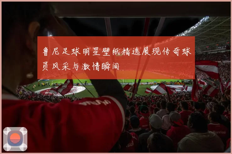 鲁尼足球明星壁纸精选展现传奇球员风采与激情瞬间