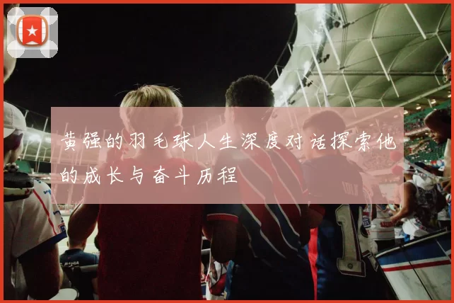 黄强的羽毛球人生深度对话探索他的成长与奋斗历程