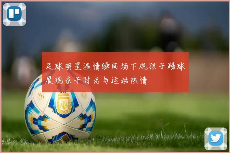 足球明星温情瞬间场下观孩子踢球展现亲子时光与运动热情