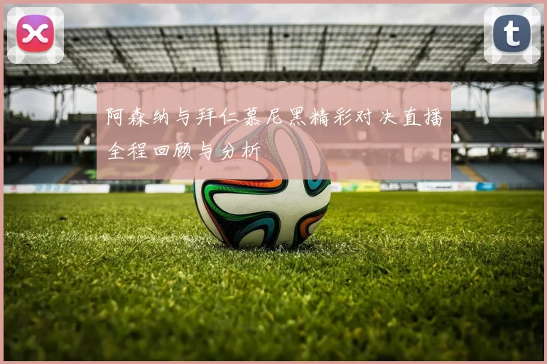 阿森纳与拜仁慕尼黑精彩对决直播全程回顾与分析
