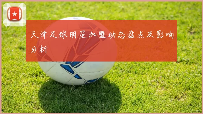 天津足球明星加盟动态盘点及影响分析