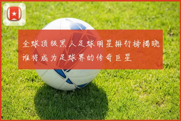 全球顶级黑人足球明星排行榜揭晓谁将成为足球界的传奇巨星