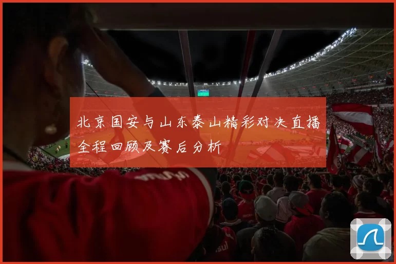 北京国安与山东泰山精彩对决直播全程回顾及赛后分析