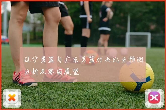 辽宁男篮与广东男篮对决比分预测分析及赛前展望