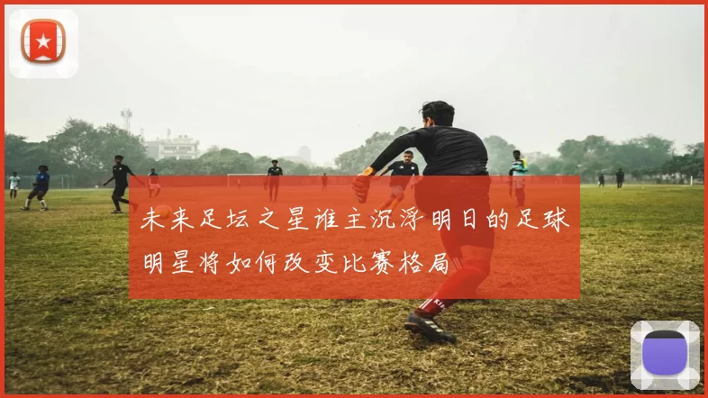 未来足坛之星谁主沉浮明日的足球明星将如何改变比赛格局
