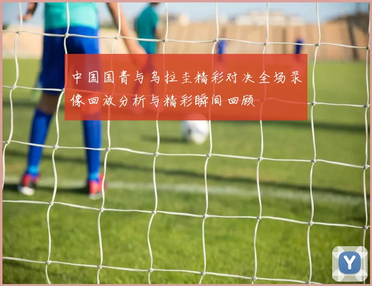 中国国青与乌拉圭精彩对决全场录像回放分析与精彩瞬间回顾