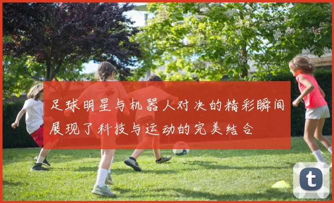足球明星与机器人对决的精彩瞬间展现了科技与运动的完美结合