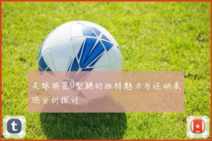 足球明星O型腿的独特魅力与运动表现分析探讨