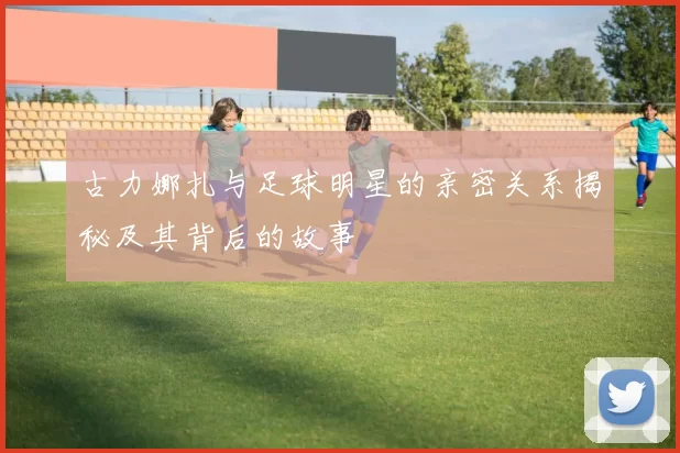 古力娜扎与足球明星的亲密关系揭秘及其背后的故事