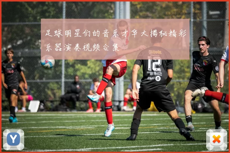 足球明星们的音乐才华大揭秘精彩乐器演奏视频合集