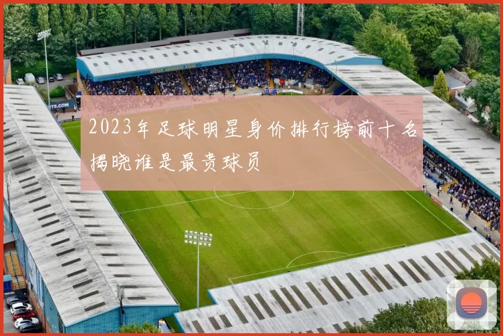 2023年足球明星身价排行榜前十名揭晓谁是最贵球员