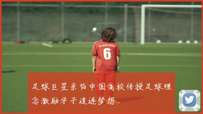 足球巨星亲临中国高校传授足球理念激励学子追逐梦想