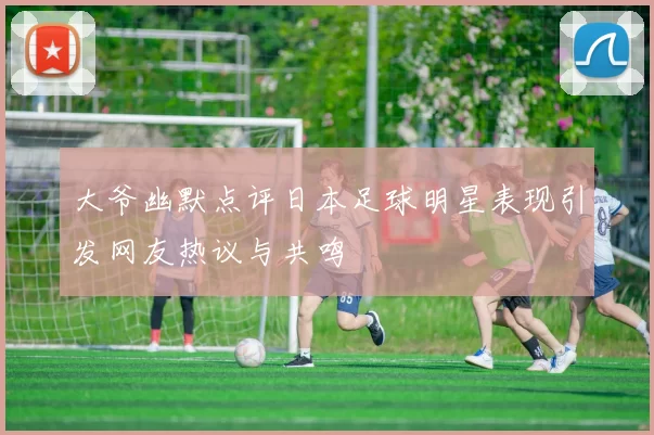 大爷幽默点评日本足球明星表现引发网友热议与共鸣