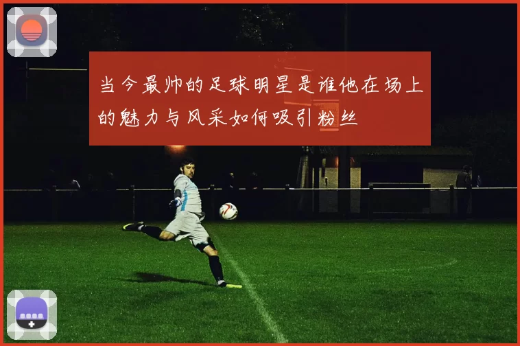 当今最帅的足球明星是谁他在场上的魅力与风采如何吸引粉丝