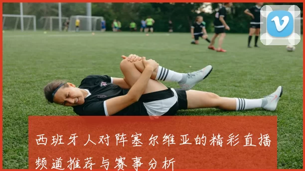 西班牙人对阵塞尔维亚的精彩直播频道推荐与赛事分析