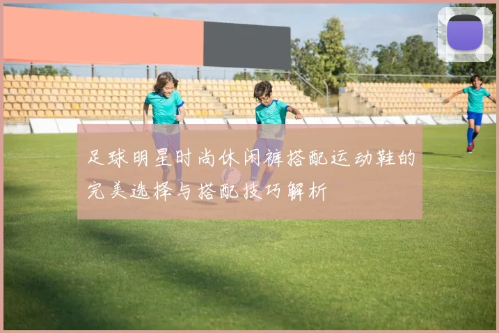 足球明星时尚休闲裤搭配运动鞋的完美选择与搭配技巧解析