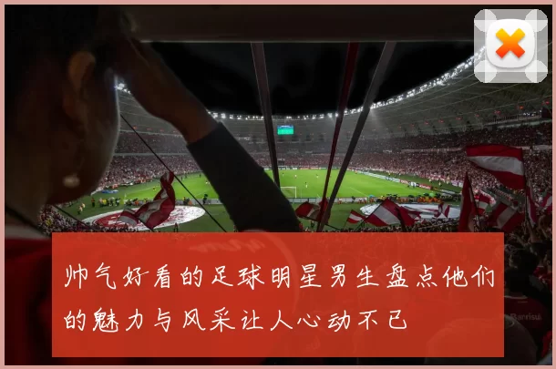 帅气好看的足球明星男生盘点他们的魅力与风采让人心动不已