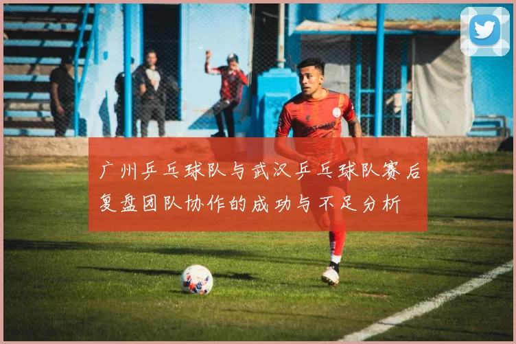 广州乒乓球队与武汉乒乓球队赛后复盘团队协作的成功与不足分析