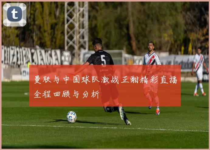曼联与中国球队激战正酣精彩直播全程回顾与分析