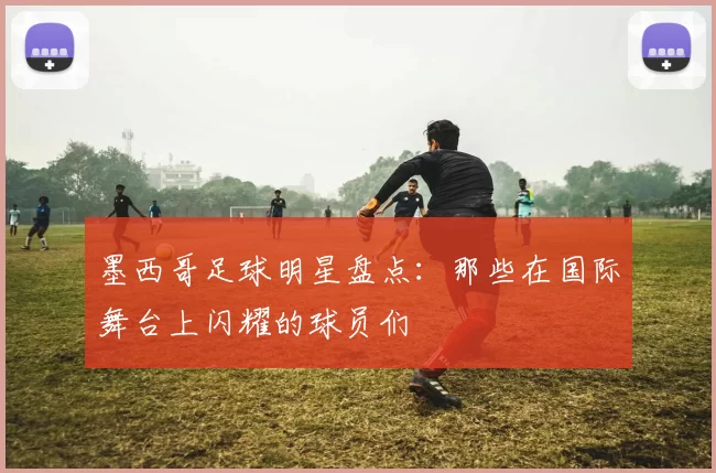 墨西哥足球明星盘点：那些在国际舞台上闪耀的球员们