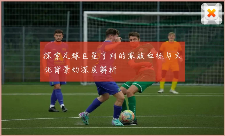 探索足球巨星亨利的家族血统与文化背景的深度解析