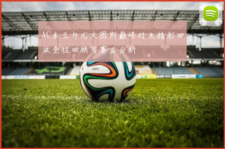 AC米兰与尤文图斯巅峰对决精彩回放全程回顾与赛后分析