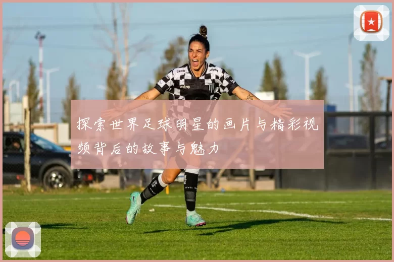 探索世界足球明星的画片与精彩视频背后的故事与魅力