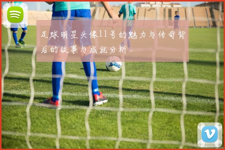 足球明星头像11号的魅力与传奇背后的故事与成就分析