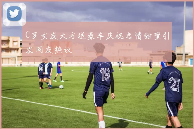 C罗女友大方送豪车庆祝恋情甜蜜引发网友热议