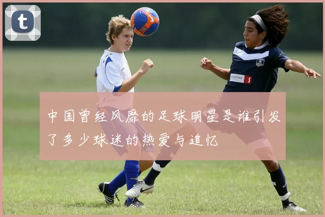 中国曾经风靡的足球明星是谁引发了多少球迷的热爱与追忆