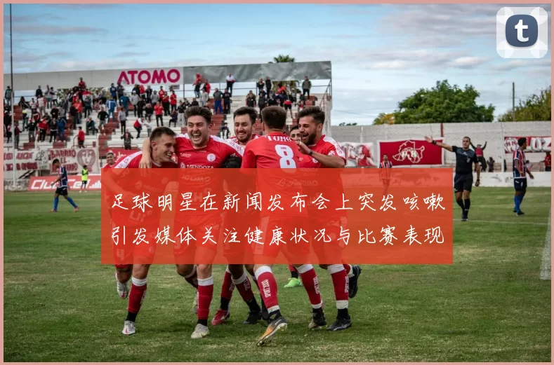 足球明星在新闻发布会上突发咳嗽引发媒体关注健康状况与比赛表现的讨论