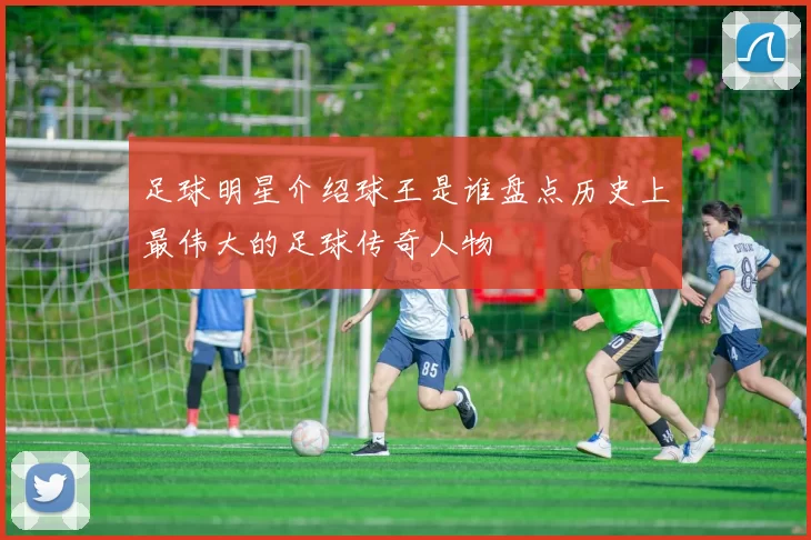足球明星介绍球王是谁盘点历史上最伟大的足球传奇人物