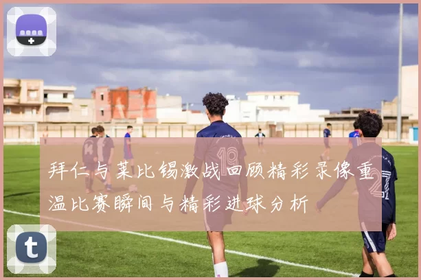 拜仁与莱比锡激战回顾精彩录像重温比赛瞬间与精彩进球分析