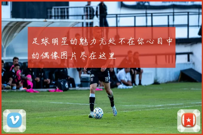 足球明星的魅力无处不在你心目中的偶像图片尽在这里
