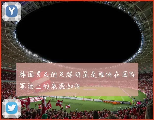 韩国男足的足球明星是谁他在国际赛场上的表现如何