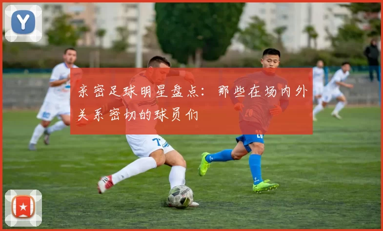 亲密足球明星盘点：那些在场内外关系密切的球员们