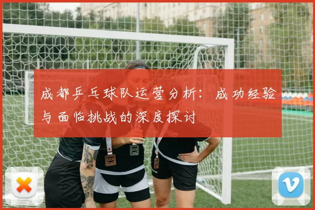 成都乒乓球队运营分析：成功经验与面临挑战的深度探讨