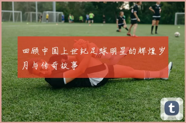 回顾中国上世纪足球明星的辉煌岁月与传奇故事
