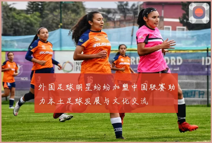 外国足球明星纷纷加盟中国联赛助力本土足球发展与文化交流