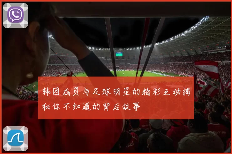 韩团成员与足球明星的精彩互动揭秘你不知道的背后故事