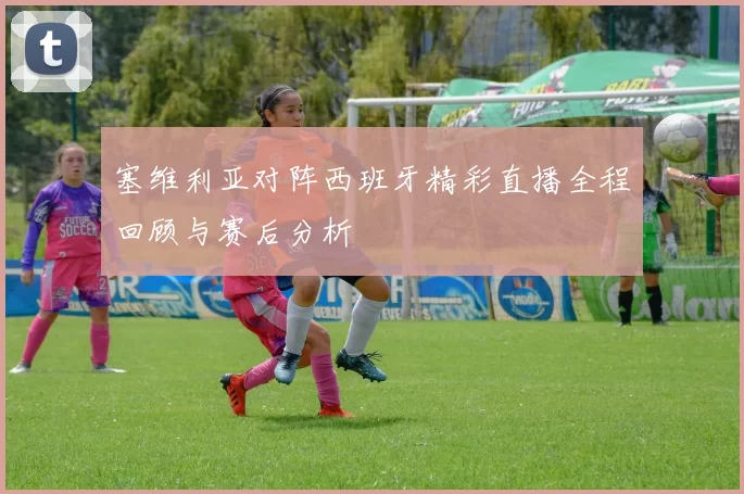塞维利亚对阵西班牙精彩直播全程回顾与赛后分析