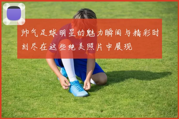 帅气足球明星的魅力瞬间与精彩时刻尽在这些绝美照片中展现