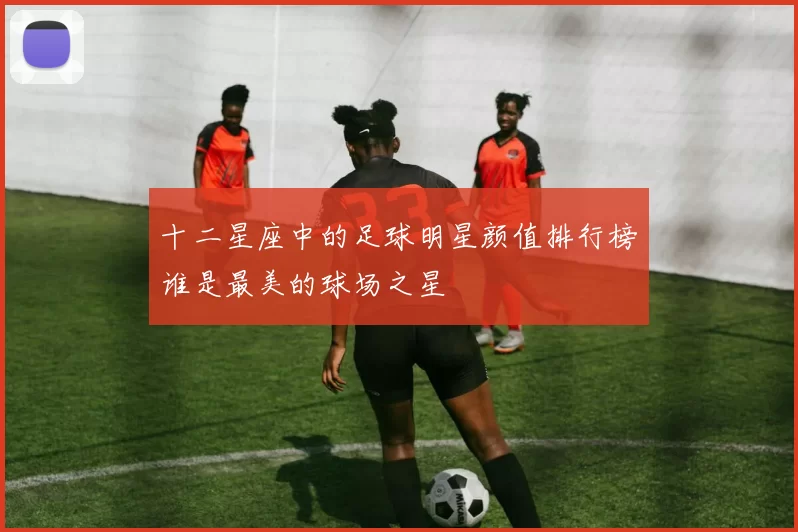 十二星座中的足球明星颜值排行榜谁是最美的球场之星