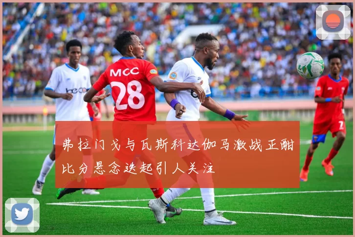 弗拉门戈与瓦斯科达伽马激战正酣比分悬念迭起引人关注